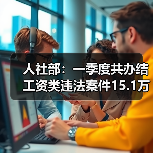 人社部：一季度共办结工资类违法案件15.1万件（图1）